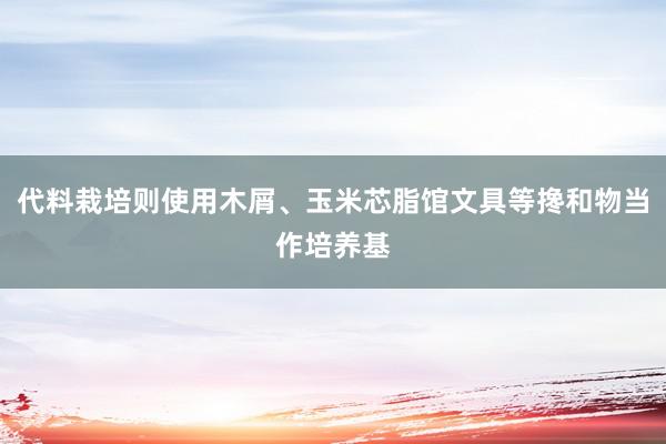 代料栽培则使用木屑、玉米芯脂馆文具等搀和物当作培养基