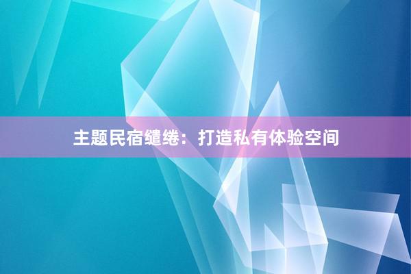 主题民宿缱绻：打造私有体验空间